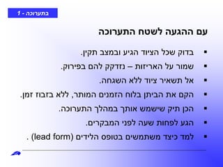 ‫בתערוכה‬-1
‫תקין‬ ‫ובמצב‬ ‫הגיע‬ ‫הציוד‬ ‫שכל‬ ‫בדוק‬.
‫האריזות‬ ‫על‬ ‫שמור‬–‫בפירוק‬ ‫להם‬ ‫נזדקק‬.
‫השגחה‬ ‫ללא‬ ‫ציוד‬ ‫תשאיר‬ ‫אל‬.
‫המותר‬ ‫הזמנים‬ ‫בלוח‬ ‫הביתן‬ ‫את‬ ‫הקם‬,‫זמן‬ ‫בזבוז‬ ‫ללא‬.
‫התערוכה‬ ‫במהלך‬ ‫אותך‬ ‫שישמש‬ ‫תיק‬ ‫הכן‬.
‫המבקרים‬ ‫לפני‬ ‫שעה‬ ‫לפחות‬ ‫הגע‬.
‫הלידים‬ ‫בטופס‬ ‫משתמשים‬ ‫כיצד‬ ‫למד‬(lead form. )
‫התערוכה‬ ‫לשטח‬ ‫ההגעה‬ ‫עם‬
 