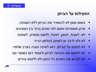 ‫בתערוכה‬-3
‫השגחה‬ ‫ללא‬ ‫הביתן‬ ‫את‬ ‫להשאיר‬ ‫לא‬ ‫אופן‬ ‫בשום‬.
‫המציגים‬ ‫בין‬ ‫ברור‬ ‫זמנים‬ ‫לוח‬ ‫ותאם‬ ‫משמרות‬ ‫ארגן‬.
‫לא‬:‫לשבת‬,‫לעשן‬,‫לאכול‬,‫מסטיק‬ ‫ללעוס‬,‫לשתות‬.
‫הנייד‬ ‫בטלפון‬ ‫לשחק‬ ‫או‬ ‫לדבר‬ ‫ולא‬ ‫לא‬.
‫הביתן‬ ‫על‬ ‫לנמנם‬ ‫לא‬.‫שלפני‬ ‫בערב‬ ‫טובה‬ ‫לשינה‬ ‫דאג‬.
‫סף‬ ‫כשומר‬ ‫דום‬ ‫ולעמוד‬ ‫לביתן‬ ‫הכניסה‬ ‫את‬ ‫לחסום‬ ‫לא‬.
‫עיניים‬ ‫ללטוש‬ ‫ולא‬ ‫הזמן‬ ‫כל‬ ‫התגים‬ ‫את‬ ‫לקרוא‬ ‫לא‬.
‫הביתן‬ ‫על‬ ‫הפעילות‬
 