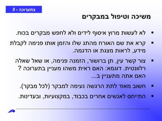 ‫בתערוכה‬-5
‫במבקרים‬ ‫וטיפול‬ ‫משיכה‬
‫בכוח‬ ‫מבקרים‬ ‫לחפש‬ ‫ולא‬ ‫לידים‬ ‫איסוף‬ ‫מרוץ‬ ‫לעשות‬ ‫לא‬.
‫לקבלת‬ ‫פנימה‬ ‫אותו‬ ‫והזמן‬ ‫שלו‬ ‫מהתג‬ ‫האורח‬ ‫שם‬ ‫את‬ ‫קרא‬
‫מידע‬,‫הדגמה‬ ‫או‬ ‫מצגת‬ ‫לראות‬.
‫עין‬ ‫קשר‬ ‫צור‬,‫ברושור‬ ‫תן‬,‫פנימה‬ ‫הזמנה‬,‫שאלה‬ ‫שאל‬ ‫או‬
‫רלוונטית‬.‫דוגמא‬:‫בתערוכה‬ ‫מעניין‬ ‫משהו‬ ‫ראית‬ ‫האם‬?
‫ב‬ ‫מתעניין‬ ‫אתה‬ ‫האם‬...
‫למבקר‬ ‫נעימה‬ ‫הרגשה‬ ‫לתת‬ ‫מאוד‬ ‫חשוב‬(‫מבקר‬ ‫לכל‬.)
‫בכבוד‬ ‫אחרים‬ ‫לאנשים‬ ‫התייחס‬,‫במקצועיות‬,‫ובעדינות‬.
 