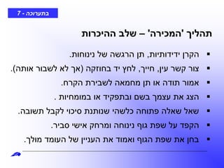 ‫בתערוכה‬-7
‫תהליך‬'‫המכירה‬'–‫ההיכרות‬ ‫שלב‬
‫ידידותיות‬ ‫הקרן‬,‫נינוחות‬ ‫של‬ ‫הרגשה‬ ‫תן‬.
‫עין‬ ‫קשר‬ ‫צור‬,‫חייך‬,‫בחוזקה‬ ‫יד‬ ‫לחץ‬(‫אותה‬ ‫לשבור‬ ‫לא‬ ‫אך‬.)
‫הקרח‬ ‫לשבירת‬ ‫מחמאה‬ ‫תן‬ ‫או‬ ‫תודה‬ ‫אמור‬.
‫במומחיות‬ ‫או‬ ‫ובתפקיד‬ ‫בשם‬ ‫עצמך‬ ‫את‬ ‫הצג‬.
‫תשובה‬ ‫לקבל‬ ‫סיכוי‬ ‫שנותנת‬ ‫כלשהי‬ ‫פתוחה‬ ‫שאלה‬ ‫שאל‬.
‫סביר‬ ‫אישי‬ ‫ומרחק‬ ‫נינוחה‬ ‫גוף‬ ‫שפת‬ ‫על‬ ‫הקפד‬.
‫מולך‬ ‫העומד‬ ‫של‬ ‫העניין‬ ‫את‬ ‫ואמוד‬ ‫הגוף‬ ‫שפת‬ ‫את‬ ‫בחן‬.
 