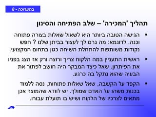 ‫בתערוכה‬-8
‫תהליך‬'‫המכירה‬'–‫והסינון‬ ‫הפתיחה‬ ‫שלב‬
‫פתוחה‬ ‫בצורה‬ ‫שאלות‬ ‫לשאול‬ ‫היא‬ ‫ביותר‬ ‫הטובה‬ ‫הגישה‬
‫וכנה‬.‫לדוגמא‬:‫שלנו‬ ‫בביתן‬ ‫לעצור‬ ‫לך‬ ‫גרם‬ ‫מה‬?‫חפש‬
‫המקצועי‬ ‫בתחום‬ ‫כגון‬ ‫השיחה‬ ‫להתחלת‬ ‫משותפות‬ ‫נקודות‬.
‫בפניו‬ ‫הצג‬ ‫אז‬ ‫ורק‬ ‫ורוצה‬ ‫צריך‬ ‫הלקוח‬ ‫במה‬ ‫התעניין‬ ‫ראשית‬
‫הפיתרון‬ ‫את‬.‫את‬ ‫לפתור‬ ‫חושב‬ ‫היה‬ ‫המבקר‬ ‫כיצד‬ ‫שאל‬
‫כרגע‬ ‫בה‬ ‫נתקל‬ ‫שהוא‬ ‫הבעיה‬.
‫הקשבה‬ ‫על‬ ‫הקפד‬,‫פתוחות‬ ‫שאלות‬ ‫שאל‬,‫ללמוד‬ ‫נסה‬
‫שמולך‬ ‫האדם‬ ‫על‬ ‫משהו‬ ‫בכנות‬.‫אכן‬ ‫שהמוצר‬ ‫לוודא‬ ‫יש‬
‫עבורו‬ ‫תועלת‬ ‫בו‬ ‫ושיש‬ ‫הלקוח‬ ‫של‬ ‫לצרכיו‬ ‫מתאים‬.
 