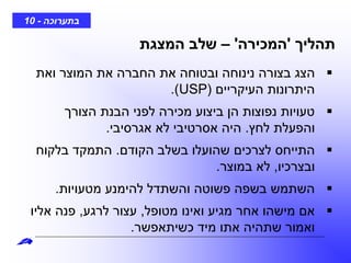 ‫בתערוכה‬-10
‫תהליך‬'‫המכירה‬'–‫המצגת‬ ‫שלב‬
‫ואת‬ ‫המוצר‬ ‫את‬ ‫החברה‬ ‫את‬ ‫ובטוחה‬ ‫נינוחה‬ ‫בצורה‬ ‫הצג‬
‫העיקריים‬ ‫היתרונות‬(USP.)
‫הצורך‬ ‫הבנת‬ ‫לפני‬ ‫מכירה‬ ‫ביצוע‬ ‫הן‬ ‫נפוצות‬ ‫טעויות‬
‫לחץ‬ ‫והפעלת‬.‫אגרסיבי‬ ‫לא‬ ‫אסרטיבי‬ ‫היה‬.
‫הקודם‬ ‫בשלב‬ ‫שהועלו‬ ‫לצרכים‬ ‫התייחס‬.‫בלקוח‬ ‫התמקד‬
‫ובצרכיו‬,‫במוצר‬ ‫לא‬.
‫מטעויות‬ ‫להימנע‬ ‫והשתדל‬ ‫פשוטה‬ ‫בשפה‬ ‫השתמש‬.
‫מטופל‬ ‫ואינו‬ ‫מגיע‬ ‫אחר‬ ‫מישהו‬ ‫אם‬,‫לרגע‬ ‫עצור‬,‫אליו‬ ‫פנה‬
‫כשיתאפשר‬ ‫מיד‬ ‫אתו‬ ‫שתהיה‬ ‫ואמור‬.
 