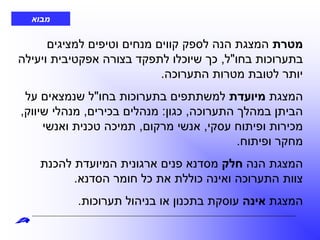 ‫מטרת‬‫למציגים‬ ‫וטיפים‬ ‫מנחים‬ ‫קווים‬ ‫לספק‬ ‫הנה‬ ‫המצגת‬
‫בחו‬ ‫בתערוכות‬"‫ל‬,‫ויעילה‬ ‫אפקטיבית‬ ‫בצורה‬ ‫לתפקד‬ ‫שיוכלו‬ ‫כך‬
‫התערוכה‬ ‫מטרות‬ ‫לטובת‬ ‫יותר‬.
‫המצגת‬‫מיועדת‬‫בחו‬ ‫בתערוכות‬ ‫למשתתפים‬"‫על‬ ‫שנמצאים‬ ‫ל‬
‫התערוכה‬ ‫במהלך‬ ‫הביתן‬,‫כגון‬:‫בכירים‬ ‫מנהלים‬,‫שיווק‬ ‫מנהלי‬,
‫עסקי‬ ‫ופיתוח‬ ‫מכירות‬,‫מרקום‬ ‫אנשי‬,‫ואנשי‬ ‫טכנית‬ ‫תמיכה‬
‫ופיתוח‬ ‫מחקר‬.
‫הנה‬ ‫המצגת‬‫חלק‬‫להכנת‬ ‫המיועדת‬ ‫ארגונית‬ ‫פנים‬ ‫מסדנא‬
‫הסדנא‬ ‫חומר‬ ‫כל‬ ‫את‬ ‫כוללת‬ ‫ואינה‬ ‫התערוכה‬ ‫צוות‬.
‫המצגת‬‫אינה‬‫תערוכות‬ ‫בניהול‬ ‫או‬ ‫בתכנון‬ ‫עוסקת‬.
‫מבוא‬
 