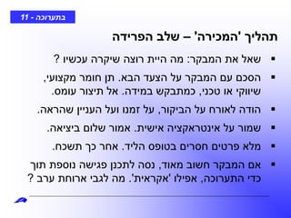 ‫בתערוכה‬-11
‫תהליך‬'‫המכירה‬'–‫הפרידה‬ ‫שלב‬
‫המבקר‬ ‫את‬ ‫שאל‬:‫עכשיו‬ ‫שיקרה‬ ‫רוצה‬ ‫היית‬ ‫מה‬?
‫הבא‬ ‫הצעד‬ ‫על‬ ‫המבקר‬ ‫עם‬ ‫הסכם‬.‫מקצועי‬ ‫חומר‬ ‫תן‬,
‫טכני‬ ‫או‬ ‫שיווקי‬,‫במידה‬ ‫כמתבקש‬.‫עומס‬ ‫תיצור‬ ‫אל‬.
‫הביקור‬ ‫על‬ ‫לאורח‬ ‫הודה‬,‫שהראה‬ ‫העניין‬ ‫ועל‬ ‫זמנו‬ ‫על‬.
‫אישית‬ ‫אינטראקציה‬ ‫על‬ ‫שמור‬.‫ביציאה‬ ‫שלום‬ ‫אמור‬.
‫הליד‬ ‫בטופס‬ ‫חסרים‬ ‫פרטים‬ ‫מלא‬.‫תשכח‬ ‫כך‬ ‫אחר‬.
‫מאוד‬ ‫חשוב‬ ‫המבקר‬ ‫אם‬,‫תוך‬ ‫נוספת‬ ‫פגישה‬ ‫לתכנן‬ ‫נסה‬
‫התערוכה‬ ‫כדי‬,‫אפילו‬'‫אקראית‬'.‫ערב‬ ‫ארוחת‬ ‫לגבי‬ ‫מה‬?
 