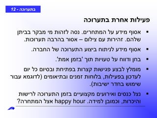 ‫בתערוכה‬-12
‫בתערוכה‬ ‫אחרת‬ ‫פעילות‬
‫המתחרים‬ ‫על‬ ‫מידע‬ ‫אסוף‬.‫בביתן‬ ‫מבקר‬ ‫מי‬ ‫לזהות‬ ‫נסה‬
‫שלהם‬.‫צילום‬ ‫עם‬ ‫זהירות‬–‫תערוכות‬ ‫בהרבה‬ ‫אסור‬.
‫החברה‬ ‫של‬ ‫התערוכה‬ ‫ביצוע‬ ‫לניתוח‬ ‫מידע‬ ‫אסוף‬.
‫תוך‬ ‫טעויות‬ ‫על‬ ‫ודווח‬ ‫בחן‬'‫אמת‬ ‫בזמן‬'.
‫יום‬ ‫כל‬ ‫ובסיום‬ ‫בפתיחת‬ ‫קצרות‬ ‫פגישות‬ ‫לבצע‬ ‫מומלץ‬
‫בפעילות‬ ‫לעדכון‬,‫ובתיאומים‬ ‫זמנים‬ ‫בלוחות‬(‫עבור‬ ‫לדוגמא‬
‫ישיבות‬ ‫בחדר‬ ‫שימוש‬.)
‫לרישות‬ ‫התערוכה‬ ‫בזמן‬ ‫מקצועיים‬ ‫ואירועים‬ ‫כנסים‬ ‫נצל‬
‫והיכרות‬,‫למידה‬ ‫וכמובן‬.happy hour‫המתחרה‬ ‫אצל‬?
 