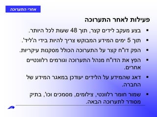 ‫התערוכה‬ ‫אחרי‬
‫התערוכה‬ ‫לאחר‬ ‫פעילות‬
‫קצר‬ ‫לידים‬ ‫מעקב‬ ‫בצע‬,‫תוך‬48‫היותר‬ ‫לכל‬ ‫שעות‬.
‫תוך‬5‫ה‬ ‫בידי‬ ‫להיות‬ ‫צריך‬ ‫המבוקש‬ ‫המידע‬ ‫ימים‬'‫ליד‬'.
‫דו‬ ‫הפק‬"‫עיקריות‬ ‫מסקנות‬ ‫הכולל‬ ‫התערוכה‬ ‫על‬ ‫קצר‬ ‫ח‬.
‫הדו‬ ‫את‬ ‫הפץ‬"‫רלוונטיים‬ ‫וגורמים‬ ‫התערוכה‬ ‫מנהל‬ ‫ח‬
‫אחרים‬.
‫של‬ ‫המידע‬ ‫במאגר‬ ‫יעודכן‬ ‫הלידים‬ ‫על‬ ‫שהמידע‬ ‫דאג‬
‫החברה‬.
‫רלוונטי‬ ‫חומר‬ ‫שמור‬,‫צילומים‬,‫וכו‬ ‫מסמכים‬,'‫בתיק‬
‫הבאה‬ ‫לתערוכה‬ ‫מסודר‬.
 