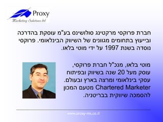 ‫מרקטינג‬ ‫פרוקסי‬ ‫חברת‬‫סולושינס‬‫בע‬"‫בהדרכה‬ ‫עוסקת‬ ‫מ‬
‫הבינלאומי‬ ‫השיווק‬ ‫של‬ ‫מגוונים‬ ‫בתחומים‬ ‫ובייעוץ‬.‫פרוקסי‬
‫בשנת‬ ‫נוסדה‬1997‫בלאו‬ ‫מוטי‬ ‫ידי‬ ‫על‬.
www.proxy-ms,co.il
‫בלאו‬ ‫מוטי‬,‫מנכ‬"‫פרוקסי‬ ‫חברת‬ ‫ל‬,
‫מעל‬ ‫עוסק‬20‫ובפיתוח‬ ‫בשיווק‬ ‫שנה‬
‫ובעולם‬ ‫בארץ‬ ‫ומרצה‬ ‫בינלאומי‬ ‫עסקי‬.
Chartered Marketer‫המכון‬ ‫מטעם‬
‫בבריטניה‬ ‫שיווקית‬ ‫להסמכה‬.
 