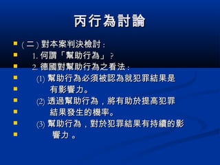 丙行為討論丙行為討論
 (( 二二 )) 對本案判決檢討對本案判決檢討 ::
 1.1. 何謂「幫助行為」何謂「幫助行為」 ??
 2.2. 德國對幫助行為之看法德國對幫助行為之看法 ::
 (1)(1) 幫助行為必須被認為就犯罪結果是幫助行為必須被認為就犯罪結果是
 有影響力。有影響力。
 (2)(2) 透過幫助行為，將有助於提高犯罪透過幫助行為，將有助於提高犯罪
 結果發生的機率。結果發生的機率。
 (3)(3) 幫助行為，對於犯罪結果有持續的影幫助行為，對於犯罪結果有持續的影
 響力 。響力 。
 