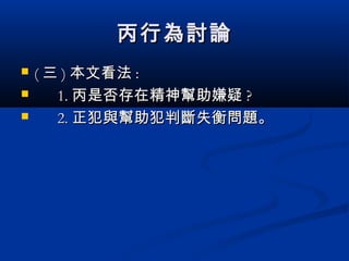丙行為討論丙行為討論
 (( 三三 )) 本文看法本文看法 ::
 1.1. 丙是否存在精神幫助嫌疑丙是否存在精神幫助嫌疑 ??
 2.2. 正犯與幫助犯判斷失衡問題。正犯與幫助犯判斷失衡問題。
 