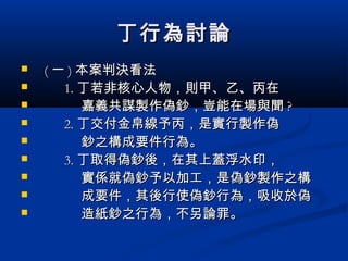 丁行為討論丁行為討論
 (( 一一 )) 本案判決看法本案判決看法
 1.1. 丁若非核心人物，則甲、乙、丙在丁若非核心人物，則甲、乙、丙在
 嘉義共謀製作偽鈔，豈能在場與聞嘉義共謀製作偽鈔，豈能在場與聞 ??
 2.2. 丁交付金帛線予丙，是實行製作偽丁交付金帛線予丙，是實行製作偽
 鈔之構成要件行為。鈔之構成要件行為。
 3.3. 丁取得偽鈔後，在其上蓋浮水印，丁取得偽鈔後，在其上蓋浮水印，
 實係就偽鈔予以加工，是偽鈔製作之構實係就偽鈔予以加工，是偽鈔製作之構
 成要件，其後行使偽鈔行為，吸收於偽成要件，其後行使偽鈔行為，吸收於偽
 造紙鈔之行為，不另論罪。造紙鈔之行為，不另論罪。
 