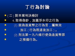 丁行為討論丁行為討論
 (( 二二 )) 對本案判決檢討對本案判決檢討
 4.4. 取得偽鈔，加蓋浮水印之行為取得偽鈔，加蓋浮水印之行為
 (1)(1) 就偽造貨幣之行為言，屬無效就偽造貨幣之行為言，屬無效
 加工加工 (( 行為既遂後加工行為既遂後加工 )) 。。
 (2)(2) 刑法第一九六條行使偽造貨幣罪刑法第一九六條行使偽造貨幣罪
 之預備行為。之預備行為。
 