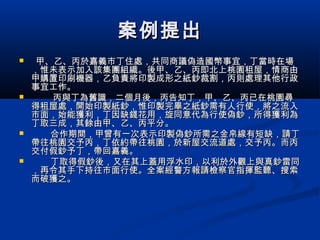 案例提出案例提出
 甲、乙、丙於嘉義市丁住處，共同商議偽造國幣事宜，丁當時在場甲、乙、丙於嘉義市丁住處，共同商議偽造國幣事宜，丁當時在場
，惟未表示加入該集團組織。後甲、乙、丙即北上桃園租屋，情商由，惟未表示加入該集團組織。後甲、乙、丙即北上桃園租屋，情商由
甲購置印刷機器，乙負責將印製成形之紙鈔裁割，丙則處理其他行政甲購置印刷機器，乙負責將印製成形之紙鈔裁割，丙則處理其他行政
事宜工作。事宜工作。
 丙與丁為舊識，二個月後，丙告知丁，甲、乙、丙已在桃園尋丙與丁為舊識，二個月後，丙告知丁，甲、乙、丙已在桃園尋
得租屋處，開始印製紙鈔，惟印製完畢之紙鈔需有人行使，將之流入得租屋處，開始印製紙鈔，惟印製完畢之紙鈔需有人行使，將之流入
市面，始能獲利，丁因缺錢花用，旋同意代為行使偽鈔，所得獲利為市面，始能獲利，丁因缺錢花用，旋同意代為行使偽鈔，所得獲利為
丁取三成，其餘由甲、乙、丙平分。丁取三成，其餘由甲、乙、丙平分。
 合作期間，甲曾有一次表示印製偽鈔所需之金帛線有短缺，請丁合作期間，甲曾有一次表示印製偽鈔所需之金帛線有短缺，請丁
帶往桃園交予丙，丁依約帶往桃園，於新屋交流道處，交予丙。而丙帶往桃園交予丙，丁依約帶往桃園，於新屋交流道處，交予丙。而丙
交付假鈔予丁，帶回嘉義。交付假鈔予丁，帶回嘉義。
 丁取得假鈔後，又在其上蓋用浮水印，以利於外觀上與真鈔雷同丁取得假鈔後，又在其上蓋用浮水印，以利於外觀上與真鈔雷同
，再令其手下持往市面行使。全案經警方報請檢察官指揮監聽、搜索，再令其手下持往市面行使。全案經警方報請檢察官指揮監聽、搜索
而破獲之。而破獲之。
 