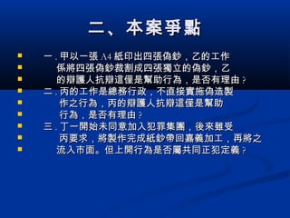 二、本案爭點二、本案爭點
 一一 .. 甲以一張甲以一張 A4A4 紙印出四張偽鈔，乙的工作紙印出四張偽鈔，乙的工作
 係將四張偽鈔裁割成四張獨立的偽鈔，乙係將四張偽鈔裁割成四張獨立的偽鈔，乙
 的辯護人抗辯這僅是幫助行為，是否有理由的辯護人抗辯這僅是幫助行為，是否有理由 ??
 二二 .. 丙的工作是總務行政，不直接實施偽造製丙的工作是總務行政，不直接實施偽造製
 作之行為，丙的辯護人抗辯這僅是幫助作之行為，丙的辯護人抗辯這僅是幫助
 行為，是否有理由行為，是否有理由 ??
 三三 .. 丁一開始未同意加入犯罪集團，後來雖受丁一開始未同意加入犯罪集團，後來雖受
 丙要求，將製作完成紙鈔帶回嘉義加工，再將之丙要求，將製作完成紙鈔帶回嘉義加工，再將之
 流入市面。但上開行為是否屬共同正犯定義流入市面。但上開行為是否屬共同正犯定義 ??
 