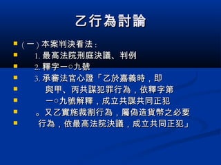乙行為討論乙行為討論
 (( 一一 )) 本案判決看法本案判決看法 ::
 1.1. 最高法院刑庭決議、判例最高法院刑庭決議、判例
 2.2. 釋字一○九號釋字一○九號
 3.3. 承審法官心證「乙於嘉義時，即承審法官心證「乙於嘉義時，即
 與甲、丙共謀犯罪行為，依釋字第與甲、丙共謀犯罪行為，依釋字第
 一○九號解釋，成立共謀共同正犯一○九號解釋，成立共謀共同正犯
 。又乙實施裁割行為，屬偽造貨幣之必要。又乙實施裁割行為，屬偽造貨幣之必要
 行為，依最高法院決議，成立共同正犯」行為，依最高法院決議，成立共同正犯」
 