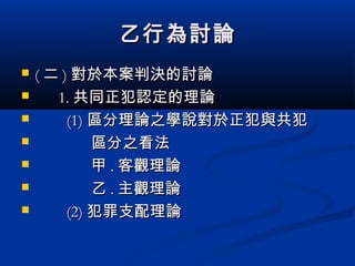 乙行為討論乙行為討論
 (( 二二 )) 對於本案判決的討論對於本案判決的討論
 1.1. 共同正犯認定的理論共同正犯認定的理論
 (1)(1) 區分理論之學說對於正犯與共犯區分理論之學說對於正犯與共犯
 區分之看法區分之看法
 甲甲 .. 客觀理論客觀理論
 乙乙 .. 主觀理論主觀理論
 (2)(2) 犯罪支配理論犯罪支配理論
 