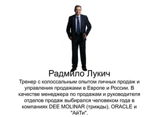 Радмило Лукич
Тренер с колоссальным опытом личных продаж и
  управления продажами в Европе и России. В
качестве менеджера по продажам и руководителя
  отделов продаж выбирался человеком года в
 компаниях DEE MOLINAR (трижды), ORACLE и
                   "АйТи".
 