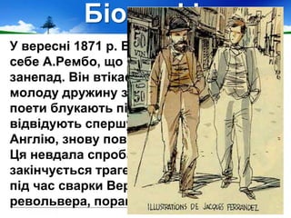 Біографія
У вересні 1871 р. Верлен запросив до
себе А.Рембо, що й довершило його
занепад. Він втікає з дому, залишивши
молоду дружину з немовлям. Обидва
поети блукають північною Європою,
відвідують спершу Бельгію, потім
Англію, знову повертаються до Бельгії.
Ця невдала спроба «жити вдвох»
закінчується трагедією: у липні 1873 р.
під час сварки Верлен, вистріливши з
револьвера, поранив Рембо.
 