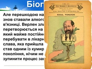 Біографія
Але перешкодою на шляху до порятунку
знов ставали алкоголізм, скандали,
в'язниці. Верлен злидарює і поступово
перетворюється на хворого волоцюгу,
який майже постійно змушений
перебувати в лікарнях. Навіть пізня
слава, яка прийшла до нього, коли він
став одним із кумирів нового поетичного
покоління, нічим не могла зарадити і
зупинити процес занепаду.
 