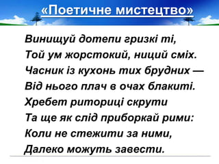«Поетичне мистецтво»
Винищуй дотепи гризкі ті,
Той ум жорстокий, ниций сміх.
Часник із кухонь тих брудних —
Від нього плач в очах блакиті.
Хребет риториці скрути
Та ще як слід приборкай рими:
Коли не стежити за ними,
Далеко можуть завести.
 