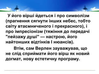 У його вірші йдеться і про символізм
(прагнення сягнути інших небес, тобто
світу втаємниченого і прекрасного), і
про імпресіонізм (тяжіння до передачі
"пейзажу душі" — настрою, його
найтонших відтінків І нюансів).
Втім, сам Верлен зауважував, що
не слід сприймати його вірш як новий
догмат, нову естетичну програму.
 