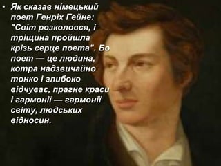 • Як сказав німецький
поет Генріх Гейне:
"Світ розколовся, і
тріщина пройшла
крізь серце поета". Бо
поет — це людина,
котра надзвичайно
тонко і глибоко
відчуває, прагне краси
і гармонії — гармонії
світу, людських
відносин.
 