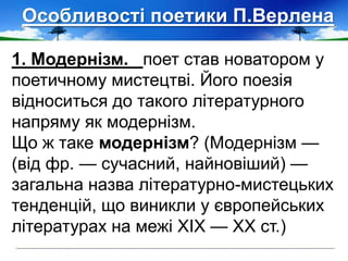 Особливості поетики П.Верлена
1. Модернізм. поет став новатором у
поетичному мистецтві. Його поезія
відноситься до такого літературного
напряму як модернізм.
Що ж таке модернізм? (Модернізм —
(від фр. — сучасний, найновіший) —
загальна назва літературно-мистецьких
тенденцій, що виникли у європейських
літературах на межі XIX — XX ст.)
 