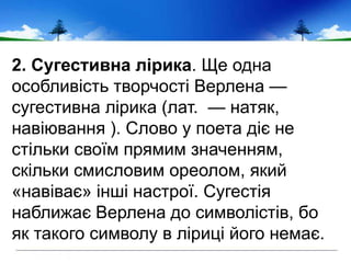 2. Сугестивна лірика. Ще одна
особливість творчості Верлена —
сугестивна лірика (лат. — натяк,
навіювання ). Слово у поета діє не
стільки своїм прямим значенням,
скільки смисловим ореолом, який
«навіває» інші настрої. Сугестія
наближає Верлена до символістів, бо
як такого символу в ліриці його немає.
 