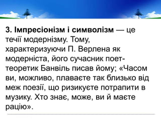 3. Імпресіонізм і символізм — це
течії модернізму. Тому,
характеризуючи П. Верлена як
модерніста, його сучасник поет-
теоретик Банвіль писав йому; «Часом
ви, можливо, плаваєте так близько від
меж поезії, що ризикуєте потрапити в
музику. Хто знає, може, ви й маєте
рацію».
 