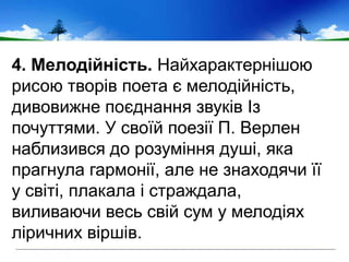 4. Мелодійність. Найхарактернішою
рисою творів поета є мелодійність,
дивовижне поєднання звуків Із
почуттями. У своїй поезії П. Верлен
наблизився до розуміння душі, яка
прагнула гармонії, але не знаходячи її
у світі, плакала і страждала,
виливаючи весь свій сум у мелодіях
ліричних віршів.
 