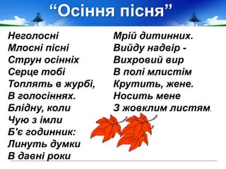 “Осіння пісня”
Неголосні
Млосні пісні
Струн осінніх
Серце тобі
Топлять в журбі,
В голосіннях.
Блідну, коли
Чую з імли
Б'є годинник:
Линуть думки
В давні роки
Мрій дитинних.
Вийду надвір -
Вихровий вир
В полі млистім
Крутить, жене.
Носить мене
З жовклим листям.
 