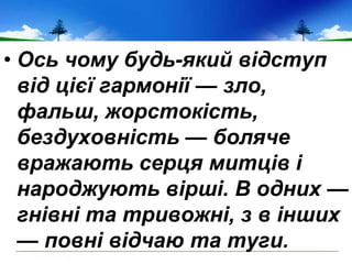 • Ось чому будь-який відступ
від цієї гармонії — зло,
фальш, жорстокість,
бездуховність — боляче
вражають серця митців і
народжують вірші. В одних —
гнівні та тривожні, з в інших
— повні відчаю та туги.
 