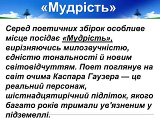 «Мудрість»
Серед поетичних збірок особливе
місце посідає «Мудрість»,
вирізняючись милозвучністю,
єдністю тональності й новим
світовідчуттям. Поет поглянув на
світ очима Каспара Гаузера — це
реальний персонаж,
шістнадцятирічний підліток, якого
багато років тримали ув'язненим у
підземеллі.
 
