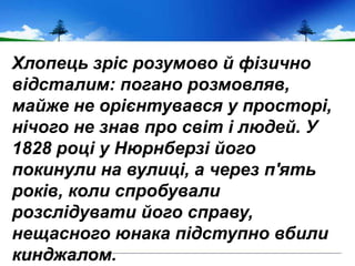 Хлопець зріс розумово й фізично
відсталим: погано розмовляв,
майже не орієнтувався у просторі,
нічого не знав про світ і людей. У
1828 році у Нюрнберзі його
покинули на вулиці, а через п'ять
років, коли спробували
розслідувати його справу,
нещасного юнака підступно вбили
кинджалом.
 