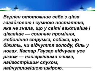 Верлен ототожнив себе з цією
загадковою і сумною постаттю,
яка не знала, що у світі важливіше і
цікавіше — сонячне проміння,
жебоніння струмка, собака, що
біжить, чи відчуття голоду, біль у
ногах. Каспар Гаузер відчував усе
разом — найзіркішими очима,
найгострішим слухом,
найчутливішою шкірою.
 