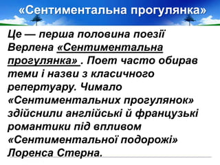 «Сентиментальна прогулянка»
Це — перша половина поезії
Верлена «Сентиментальна
прогулянка» . Поет часто обирав
теми і назви з класичного
репертуару. Чимало
«Сентиментальних прогулянок»
здійснили англійські й французькі
романтики під впливом
«Сентиментальної подорожі»
Лоренса Стерна.
 