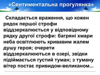 «Сентиментальна прогулянка»
Складається враження, що кожен
рядок першої строфи
віддзеркалюється у відповідному
рядку другої строфи: багряні хмари
неба освітлюють кривавим жалем
душу героя; очерети
віддзеркалюються в озері, звідки
підіймається густий туман; з туману
вітер постає привидом-великаном...
 