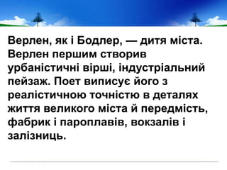 Верлен, як і Бодлер, — дитя міста.
Верлен першим створив
урбаністичні вірші, індустріальний
пейзаж. Поет виписує його з
реалістичною точністю в деталях
життя великого міста й передмість,
фабрик і пароплавів, вокзалів і
залізниць.
 