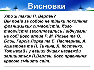 Висновки
Хто ж такий П, Верлен?
Він повів за собою не тільки покоління
французьких символістів. Його
творчістю захоплювались і відчували
на собі його вплив Р. М. Рільке та О.
Блок, Гарсіа Лорка та Б. Пастернак, А.
Ахматова та П. Тичина, Л. Костенко.
Тож нехай і у ваших душах назавжди
залишиться П.Верлен, його прагнення
красою змінити світ.
 