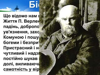 Біографія
Що відомо нам про життя Поля Верлена?
Життя П. Верлена було сповнене злетів і
падінь, добропорядного існування й
ув'язнення, захоплення Паризькою
Комуною і пошуками Бога, радощами
богеми і безпритульного злидарювання.
Пристрасний і неврівноважений,
чутливий і надзвичайно емоційний, він
постійно шукав себе у суперечностях
долі, виливаючи щастя і біль, тугу і
самотність у віршах.
 
