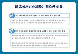 웹 음성서비스제공이 필요한 이유
조기기를 사용하지 않는 장애인 및 노인 계층의 웹 접근성 지원
키보드보안 활성화 시 PC형 스크린리더 제품이 웹사이트의 입력값을 알 수 없어 로그인,
전자금융거래, 쇼핑 등 시각장애인의 주요 인터넷 활동에 제약사항으로 이슈가 됨.
보 보드 보안상태에서 웹접근 및 이용을 보장할 수 있는 대체수단의 필요
개인정보보호를 위한 키보드보안 활성화 시 PC형 스크린리더 제품이 웹사이트의 입력값을
알 수 없어 시각장애인의 주요 인터넷 활동에 제약사항으로 이슈가 됨.
웹표준 정책과 보안 정책에 위배되지 않는 멀티브라우저를 지원하는 서버기반 음성서비스
를 통해 웹접근성과 보안정책을 동시에 만족시킬 수 있는 방법이 필요함.
보
키
 