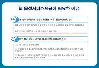 웹 음성서비스제공이 필요한 이유
률 상의 전자정보 접근성 보장을 위한 필요수단으로 명시
법률 상의 전자정보 접근성보장을 위한 수단으로 음성, 점자 등 필요수단의 제공을 명시
.
음성 전자정보 제공으로 소송 등 장애인 민원에 대응.
보 애인 통신 가이드라인에 웹사이트의 음성지원 명시
지침 2조 가항 ① ② 항에 명시
① 시각장애인의 웹 접근성 제고를 위해 전기통신사업자 홈페이지의 음성지원 기능을
강화한다.
② 통신서비스 설명서, 이용약관, 계약서, 가입신청서 등이 음성, 점자 등 다양한 방법을
통해 장애인에게 제공되도록 노력한다.
법
장
 