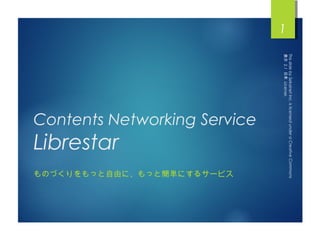 This slide by Sekainet Inc. is licensed under a Creative Commons
    表示 2.1 日本 License.
1




                                Contents Networking Service


                                                                          ものづくりをもっと自由に、もっと簡単にするサービス
                                                              Librestar
 