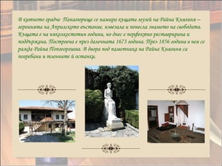 В китното градче Панагюрище се намира къщата музей на Райна Княгиня –
героинята на Априлското въстание, извезала и понесла знамето на свободата.
Къщата е на няколкостотин години, но днес е перфектно реставрирана и
поддържана. Построена е през далечната 1673 година. През 1856 година в нея се
ражда Райна Попгеоргиева. В двора под паметника на Райна Княгиня са
погребани и тленните й останки.
 