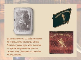 За честването на 25-годишнината
от Априлското въстание Райна
Княгиня ушива три нови знамена
— копия на оригиналното и се
снима с тях. Запазени са само две
от знамената.
 