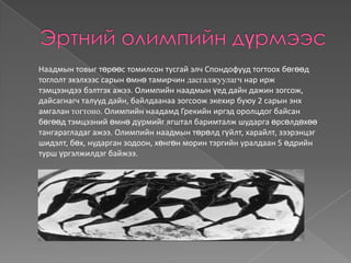 Наадмын товыг төрөөс томилсон тусгай элч Спондофууд тогтоох бөгөөд
тоглолт эхэлхээс сарын өмнө тамирчин дасгалжуулагч нар ирж
тэмцээндээ бэлтгэх ажээ. Олимпийн наадмын үед дайн дажин зогсож,
дайсагнагч талууд дайн, байлдаанаа зогсоож экехир буюу 2 сарын энх
амгалан тогтоно. Олимпийн наадамд Грекийн иргэд оролцдог байсан
бөгөөд тэмцээний өмнө дүрмийг ягштал баримталж шударга өрсөлдөхөө
тангарагладаг ажээ. Олимпийн наадмын төрөлд гүйлт, харайлт, зээрэнцэг
шидэлт, бөх, нударган зодоон, хөнгөн морин тэргийн уралдаан 5 өдрийн
турш үргэлжилдэг байжээ.
 