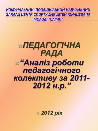 КОМУНАЛЬНИЙ ПОЗАШКІЛЬНИЙ НАВЧАЛЬНИЙ
ЗАКЛАД ЦЕНТР СПОРТУ ДЛЯ ДІТЕЙ,ЮНАЦТВА ТА
МОЛОДІ “ОЛІМП”
ПЕДАГОГІЧНА
РАДА
“Аналіз роботи
педагогічного
колективу за 2011-
2012 н.р.”
 2012 рік
 