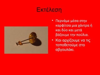Εκτέλεση
    • Περνάμε μέσα στην
      καρφίτσα μια χάντρα ή
      και δύο και μετά
      βάζουμε την πούλια.
    • Και αρχίζουμε να τις
      τοποθετούμε στο
      αβγουλάκι.
 