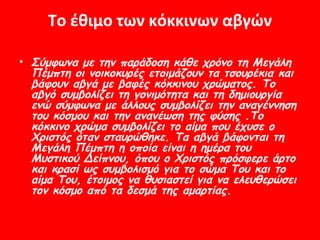 Το έθιμο των κόκκινων αβγών

• Σύμφωνα με την παράδοση κάθε χρόνο τη Μεγάλη
  Πέμπτη οι νοικοκυρές ετοιμάζουν τα τσουρέκια και
  βάφουν αβγά με βαφές κόκκινου χρώματος. Το
  αβγό συμβολίζει τη γονιμότητα και τη δημιουργία
  ενώ σύμφωνα με άλλους συμβολίζει την αναγέννηση
  του κόσμου και την ανανέωση της φύσης .Το
  κόκκινο χρώμα συμβολίζει το αίμα που έχυσε ο
  Χριστός όταν σταυρώθηκε. Τα αβγά βάφονται τη
  Μεγάλη Πέμπτη η οποία είναι η ημέρα του
  Μυστικού Δείπνου, όπου ο Χριστός πρόσφερε άρτο
  και κρασί ως συμβολισμό για το σώμα Του και το
  αίμα Του, έτοιμος να θυσιαστεί για να ελευθερώσει
  τον κόσμο από τα δεσμά της αμαρτίας.
 