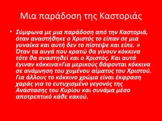 Μια παράδοση της Καστοριάς
• Σύμφωνα με μια παράδοση από την Καστοριά,
  όταν αναστήθηκε ο Χριστός το είπαν σε μια
  γυναίκα και αυτή δεν το πίστεψε και είπε. »
  Όταν τα αυγά που κρατώ θα γίνουν κόκκινα
  τότε θα αναστηθεί και ο Χριστός. Και αυτά
  έγιναν κόκκινα»Για μερικούς βάφονται κόκκινα
  σε ανάμνηση του χυμένου αίματος του Χριστού.
  Για άλλους το κόκκινο χρώμα είναι έκφραση
  χαράς για το ευτυχισμένο γεγονός της
  Ανάστασης του Κυρίου και συνάμα μέσο
  αποτρεπτικό κάθε κακού.
 