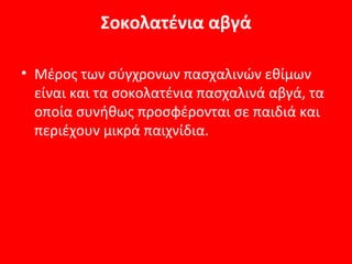 Σοκολατένια αβγά

• Μέρος των σύγχρονων πασχαλινών εθίμων
  είναι και τα σοκολατένια πασχαλινά αβγά, τα
  οποία συνήθως προσφέρονται σε παιδιά και
  περιέχουν μικρά παιχνίδια.
 